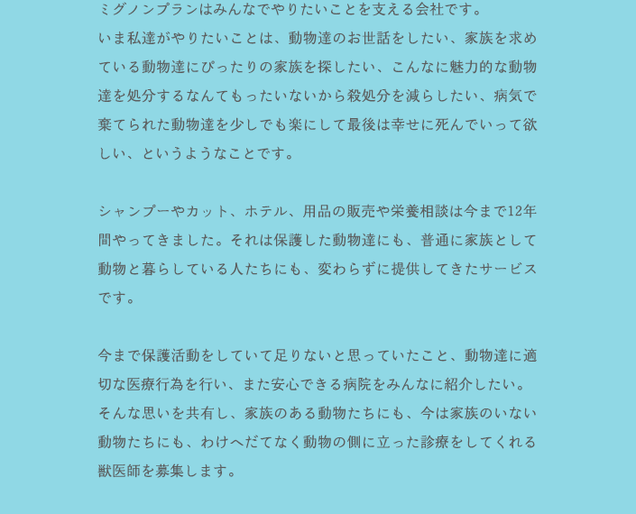 ミグノンプランはみんなでやりたいことを支える会社です。いま私達がやりたいことは、動物達のお世話をしたい、家族を求めている動物達にぴったりの家族を探したい、こんなに魅力的な動物達を処分するなんてもったいないから殺処分を減らしたい、病気で棄てられた動物達を少しでも楽にして最後は幸せに死んでいって欲しい、というようなことです。シャンプーやカット、ホテル、用品の販売や栄養相談は今まで12年間やってきました。それは保護した動物達にも、普通に家族として動物と暮らしている人たちにも、変わらずに提供してきたサービスです。今まで保護活動をしていて足りないと思っていたこと、動物達に適切な医療行為を行い、また安心できる病院をみんなに紹介したい。そんな思いを共有し、家族のある動物たちにも、今は家族のいない動物たちにも、わけへだてなく動物の側に立った診療をしてくれる獣医師を募集します。小さなクリニックですので、最初は獣医師1名、看護師1名の予定です。臨床経験が豊富な先生を求めています。 